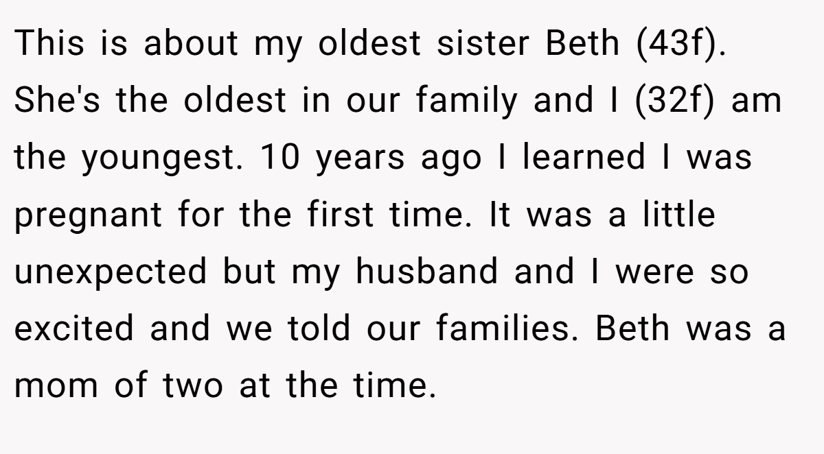 This is about my oldest sister Beth (43f). She's the oldest in our family and I (32f) am the youngest. 10 years ago I learned I was pregnant for the first time. It was a little unexpected but my husband and I were so excited and we told our families. Beth was a mom of two at the time.
