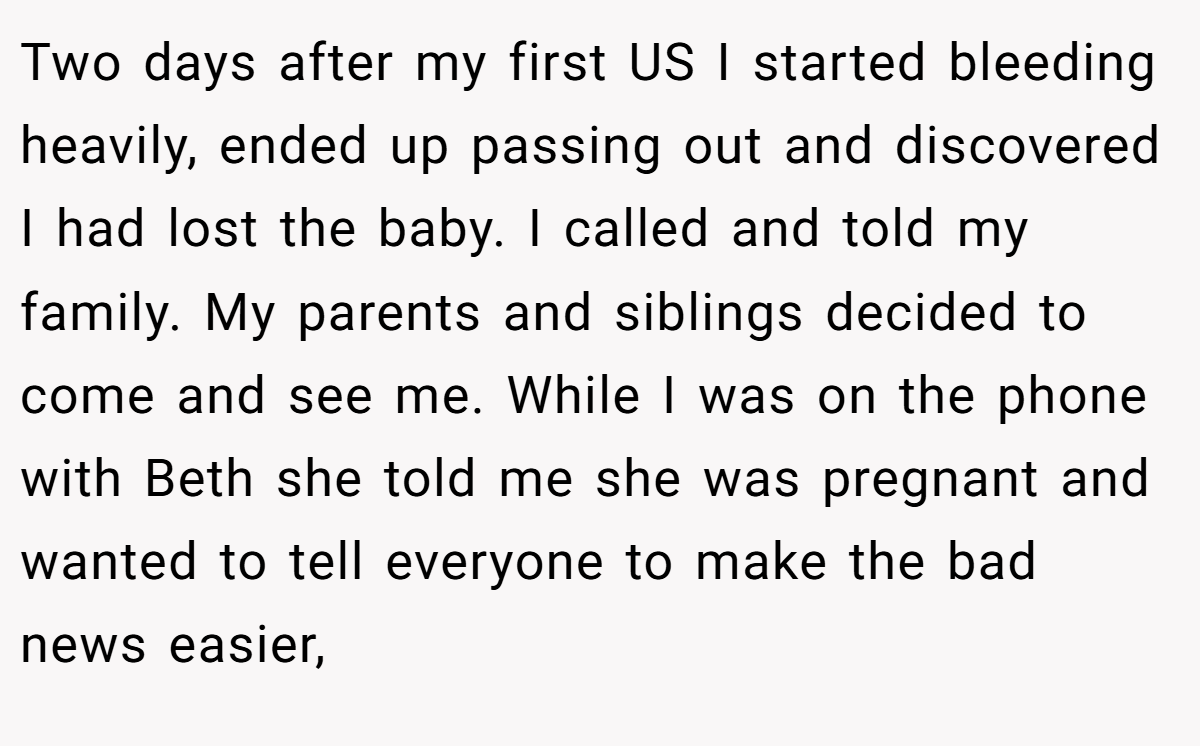 Two days after my first US I started bleeding heavily, ended up passing out and discovered I had lost the baby. I called and told my family. My parents and siblings decided to come and see me. While I was on the phone with Beth she told me she was pregnant and wanted to tell everyone to make the bad news easier,