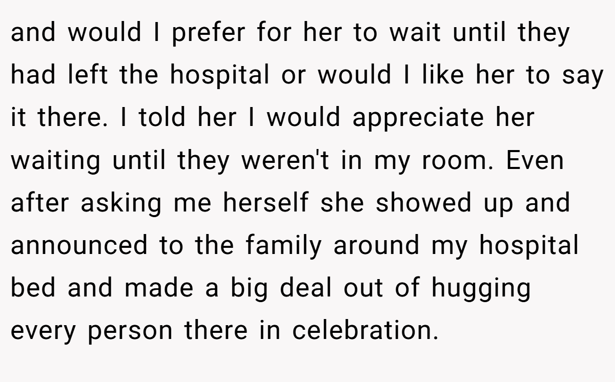 and would I prefer for her to wait until they had left the hospital or would I like her to say it there. I told her I would appreciate her waiting until they weren't in my room. Even after asking me herself she showed up and announced to the family around my hospital bed and made a big deal out of hugging every person there in celebration.
