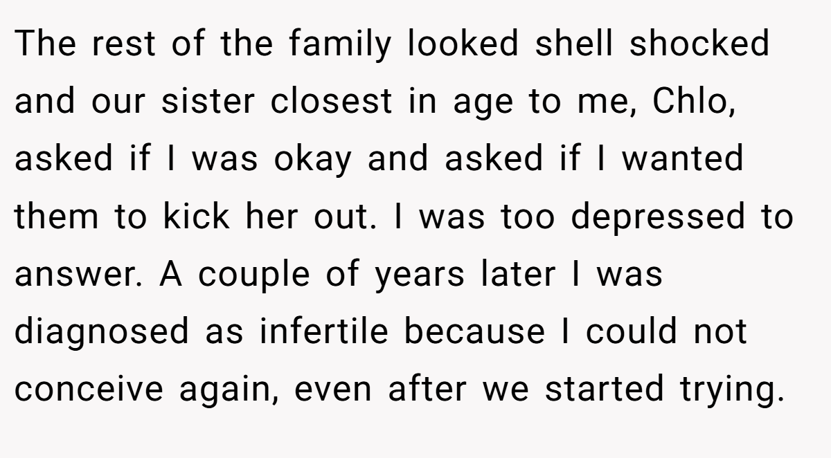 The rest of the family looked shell shocked and our sister closest in age to me, Chlo, asked if I was okay and asked if I wanted them to kick her out. I was too depressed to answer. A couple of years later I was diagnosed as infertile because I could not conceive again, even after we started trying.