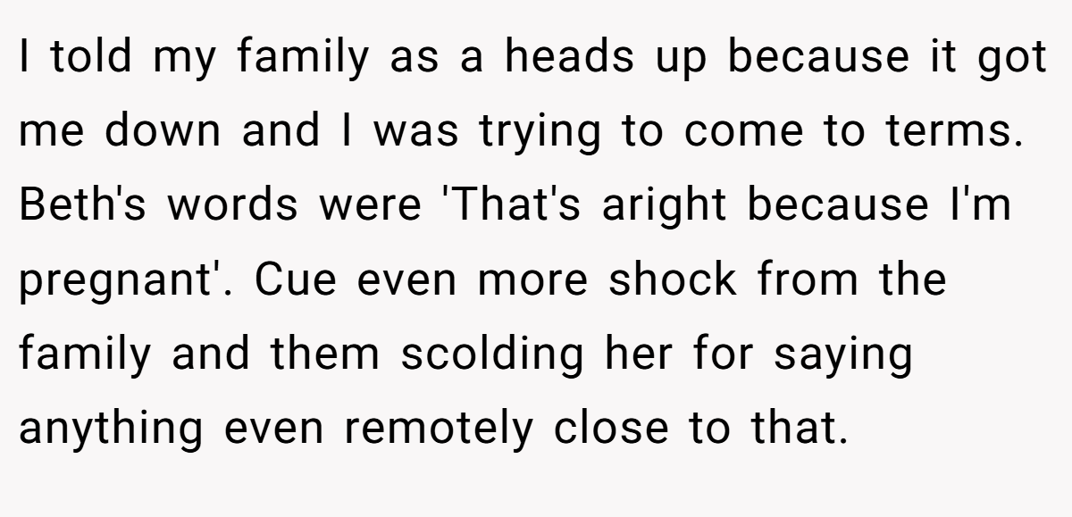 I told my family as a heads up because it got me down and I was trying to come to terms. Beth's words were 'That's aright because I'm pregnant'. Cue even more shock from the family and them scolding her for saying anything even remotely close to that.