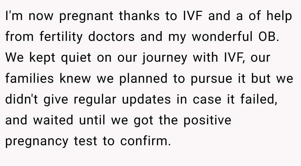 I'm now pregnant thanks to IVF and a of help from fertility doctors and my wonderful OB. We kept quiet on our journey with IVF, our families knew we planned to pursue it but we didn't give regular updates in case it failed, and waited until we got the positive pregnancy test to confirm.