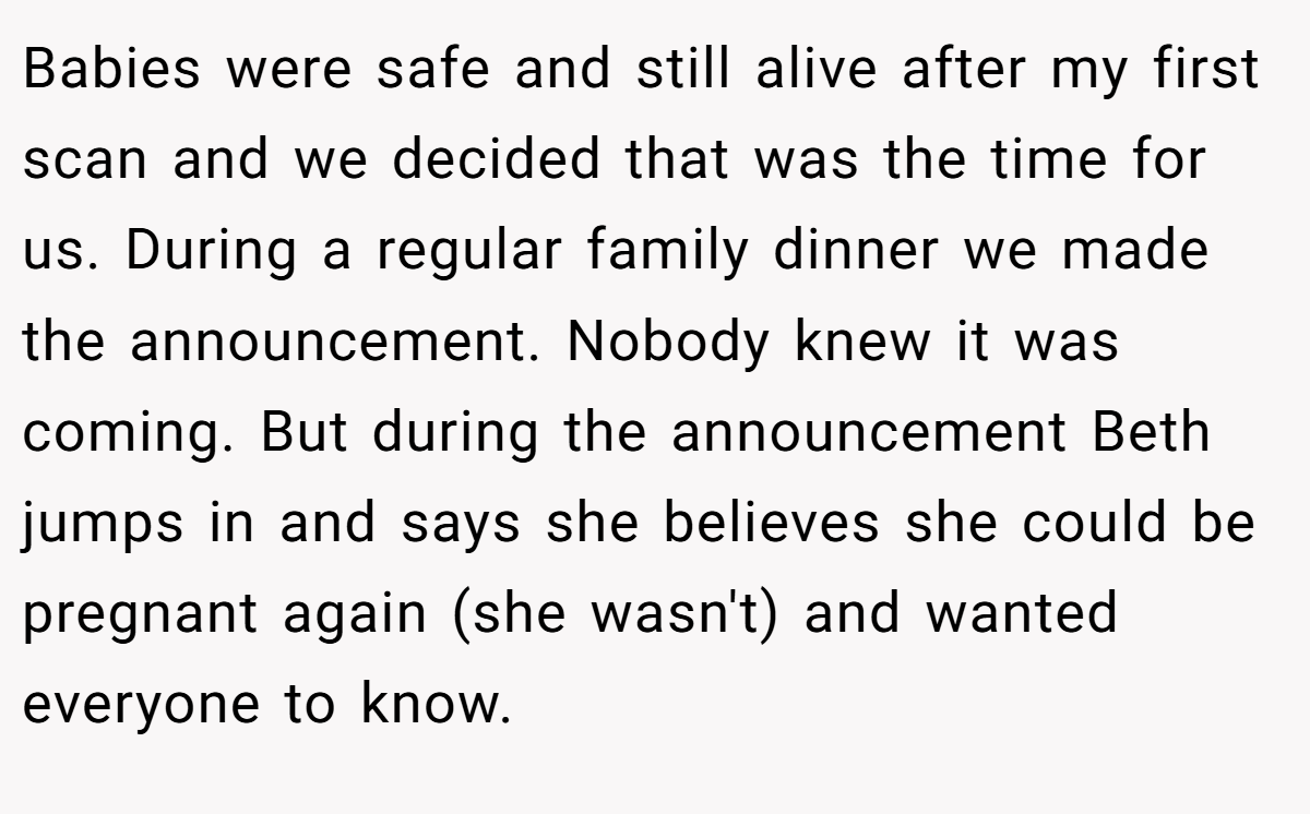 Babies were safe and still alive after my first scan and we decided that was the time for us. During a regular family dinner we made the announcement. Nobody knew it was coming. But during the announcement Beth jumps in and says she believes she could be pregnant again (she wasn't) and wanted everyone to know.