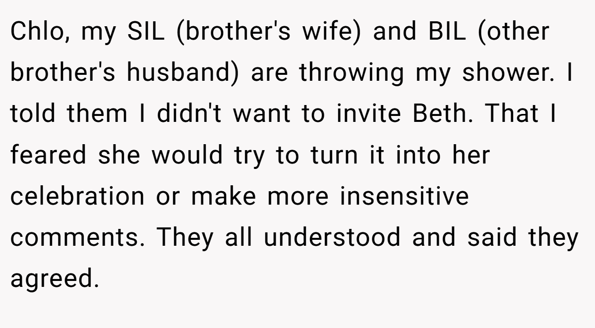Chlo, my SIL (brother's wife) and BIL (other brother's husband) are throwing my shower. I told them I didn't want to invite Beth. That I feared she would try to turn it into her celebration or make more insensitive comments. They all understood and said they agreed.