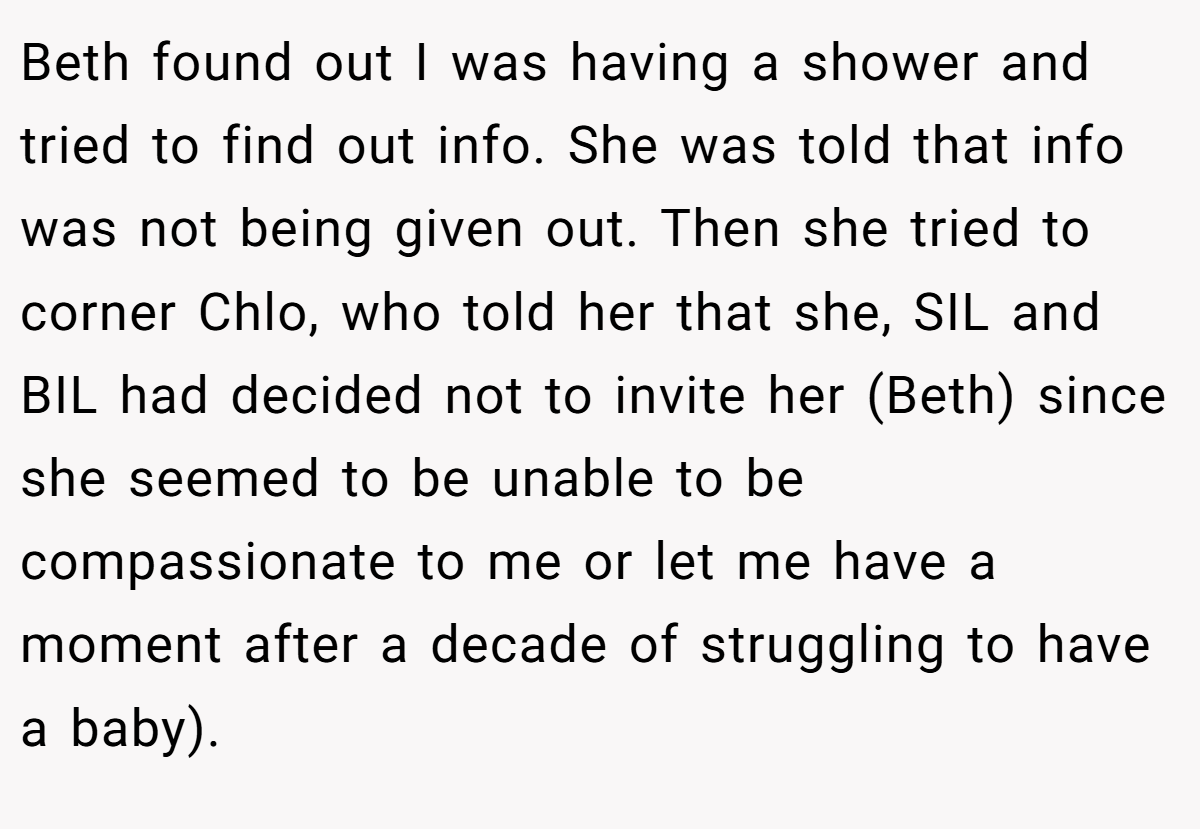 Beth found out I was having a shower and tried to find out info. She was told that info was not being given out. Then she tried to corner Chlo, who told her that she, SIL and BIL had decided not to invite her (Beth) since she seemed to be unable to be compassionate to me or let me have a moment after a decade of struggling to have a baby).