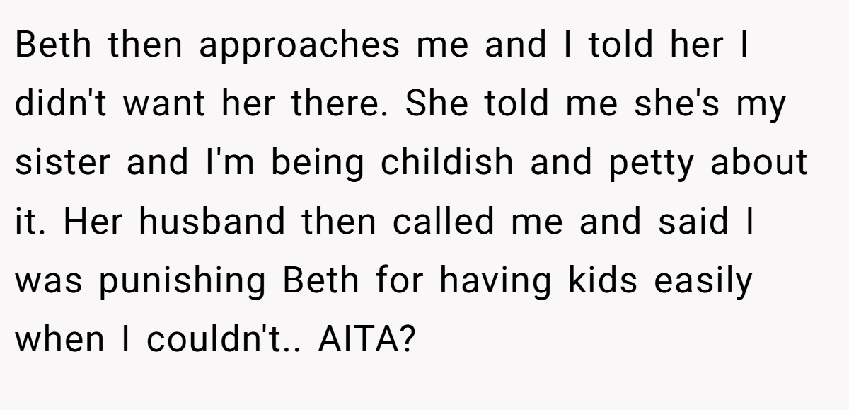 Beth then approaches me and I told her I didn't want her there. She told me she's my sister and I'm being childish and petty about it. Her husband then called me and said I was punishing Beth for having kids easily when I couldn't.. AITA?