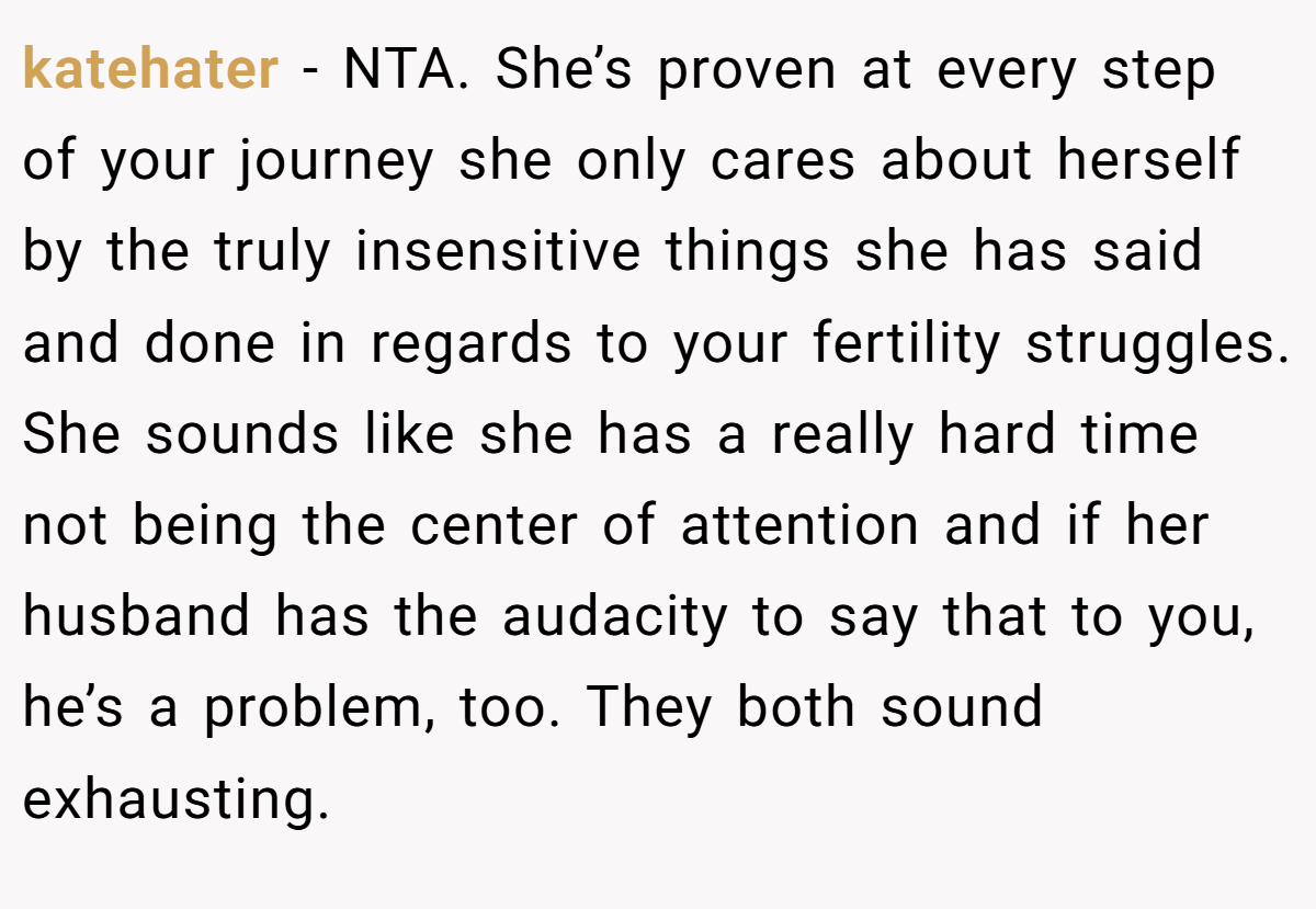 katehater - NTA. She’s proven at every step of your journey she only cares about herself by the truly insensitive things she has said and done in regards to your fertility struggles. She sounds like she has a really hard time not being the center of attention and if her husband has the audacity to say that to you, he’s a problem, too. They both sound exhausting.