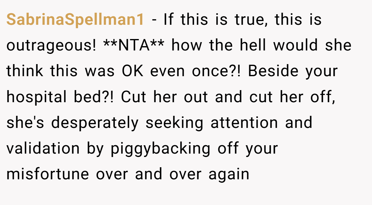 SabrinaSpellman1 - If this is true, this is outrageous! **NTA** how the hell would she think this was OK even once?! Beside your hospital bed?! Cut her out and cut her off, she's desperately seeking attention and validation by piggybacking off your misfortune over and over again