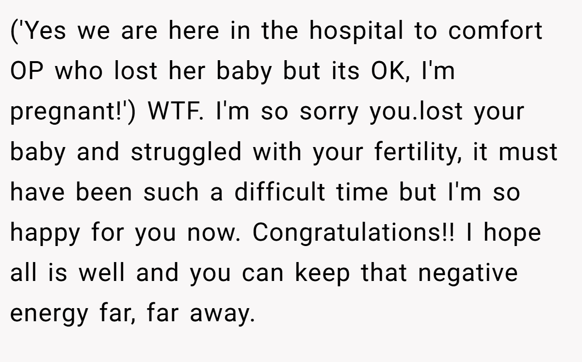 ('Yes we are here in the hospital to comfort OP who lost her baby but its OK, I'm pregnant!') WTF. I'm so sorry you.lost your baby and struggled with your fertility, it must have been such a difficult time but I'm so happy for you now. Congratulations!! I hope all is well and you can keep that negative energy far, far away.