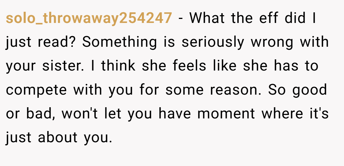solo_throwaway254247 - What the eff did I just read? Something is seriously wrong with your sister. I think she feels like she has to compete with you for some reason. So good or bad, won't let you have moment where it's just about you.