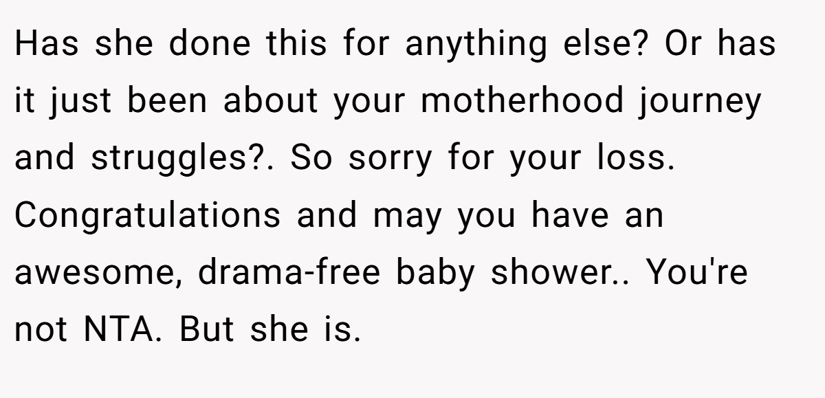Has she done this for anything else? Or has it just been about your motherhood journey and struggles?. So sorry for your loss. Congratulations and may you have an awesome, drama-free baby shower.. You're not NTA. But she is.