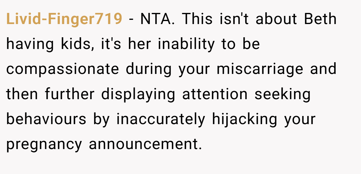 Livid-Finger719 - NTA. This isn't about Beth having kids, it's her inability to be compassionate during your miscarriage and then further displaying attention seeking behaviours by inaccurately hijacking your pregnancy announcement.