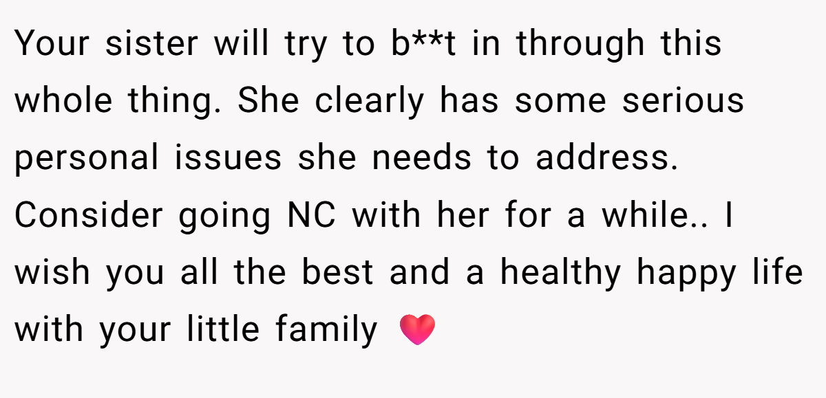 Your sister will try to b**t in through this whole thing. She clearly has some serious personal issues she needs to address. Consider going NC with her for a while.. I wish you all the best and a healthy happy life with your little family ❤️