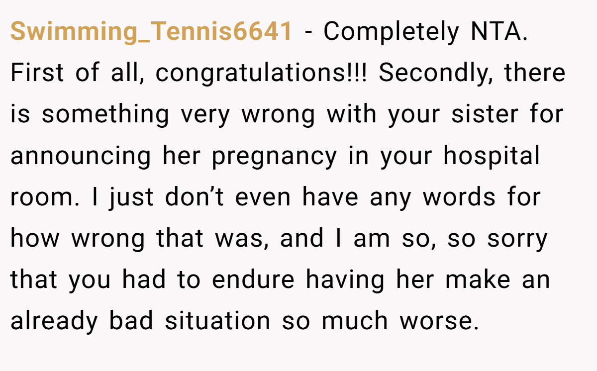 Swimming_Tennis6641 - Completely NTA. First of all, congratulations!!! Secondly, there is something very wrong with your sister for announcing her pregnancy in your hospital room. I just don’t even have any words for how wrong that was, and I am so, so sorry that you had to endure having her make an already bad situation so much worse.