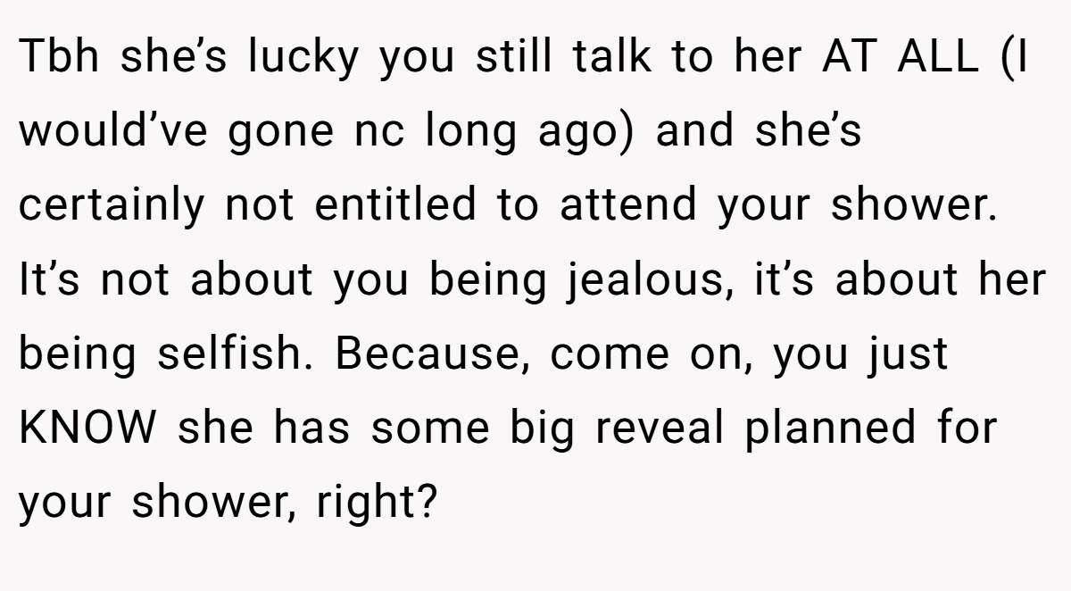 Tbh she’s lucky you still talk to her AT ALL (I would’ve gone nc long ago) and she’s certainly not entitled to attend your shower. It’s not about you being jealous, it’s about her being selfish. Because, come on, you just KNOW she has some big reveal planned for your shower, right?