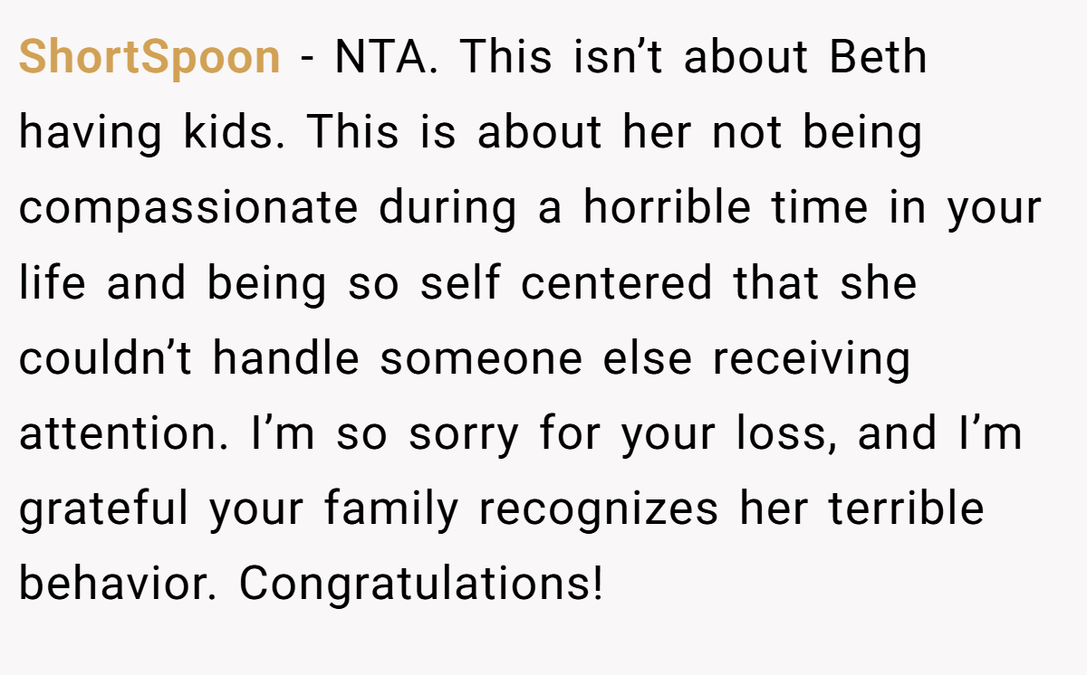 ShortSpoon - NTA. This isn’t about Beth having kids. This is about her not being compassionate during a horrible time in your life and being so self centered that she couldn’t handle someone else receiving attention. I’m so sorry for your loss, and I’m grateful your family recognizes her terrible behavior. Congratulations!