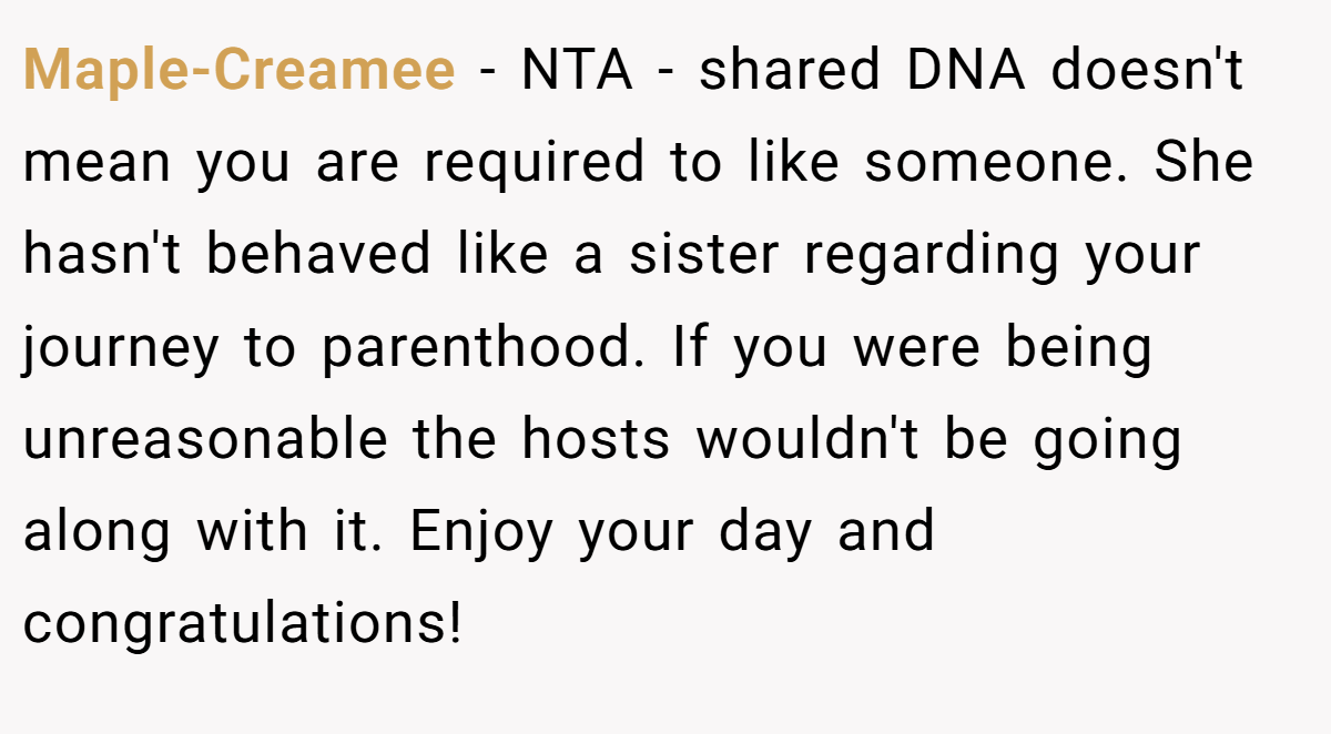 Maple-Creamee - NTA - shared DNA doesn't mean you are required to like someone. She hasn't behaved like a sister regarding your journey to parenthood. If you were being unreasonable the hosts wouldn't be going along with it. Enjoy your day and congratulations!