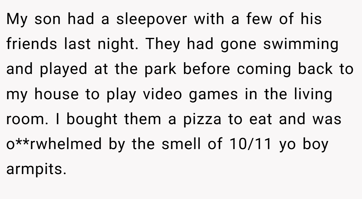 My son had a sleepover with a few of his friends last night. They had gone swimming and played at the park before coming back to my house to play video games in the living room. I bought them a pizza to eat and was o**rwhelmed by the smell of 10/11 yo boy armpits.