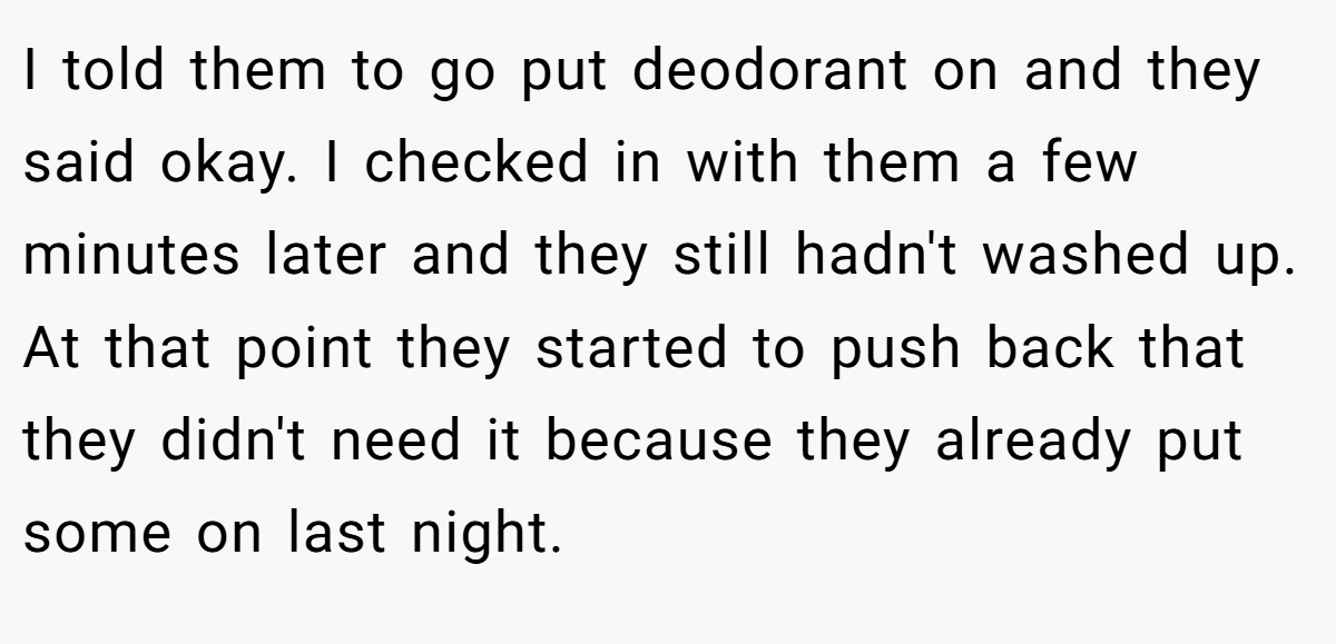 I told them to go put deodorant on and they said okay. I checked in with them a few minutes later and they still hadn't washed up. At that point they started to push back that they didn't need it because they already put some on last night.