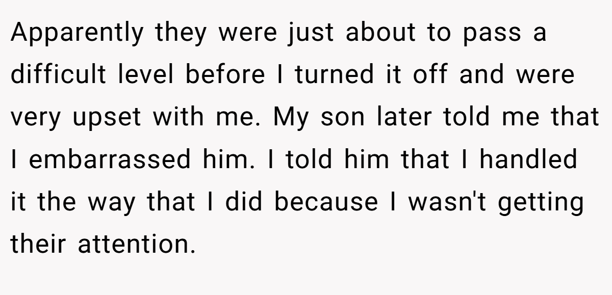 Apparently they were just about to pass a difficult level before I turned it off and were very upset with me. My son later told me that I embarrassed him. I told him that I handled it the way that I did because I wasn't getting their attention.
