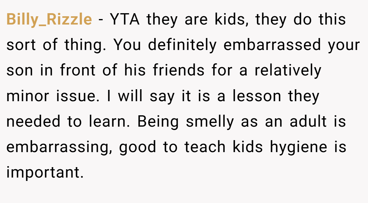 Billy_Rizzle − YTA they are kids, they do this sort of thing. You definitely embarrassed your son in front of his friends for a relatively minor issue. I will say it is a lesson they needed to learn. Being smelly as an adult is embarrassing, good to teach kids hygiene is important.