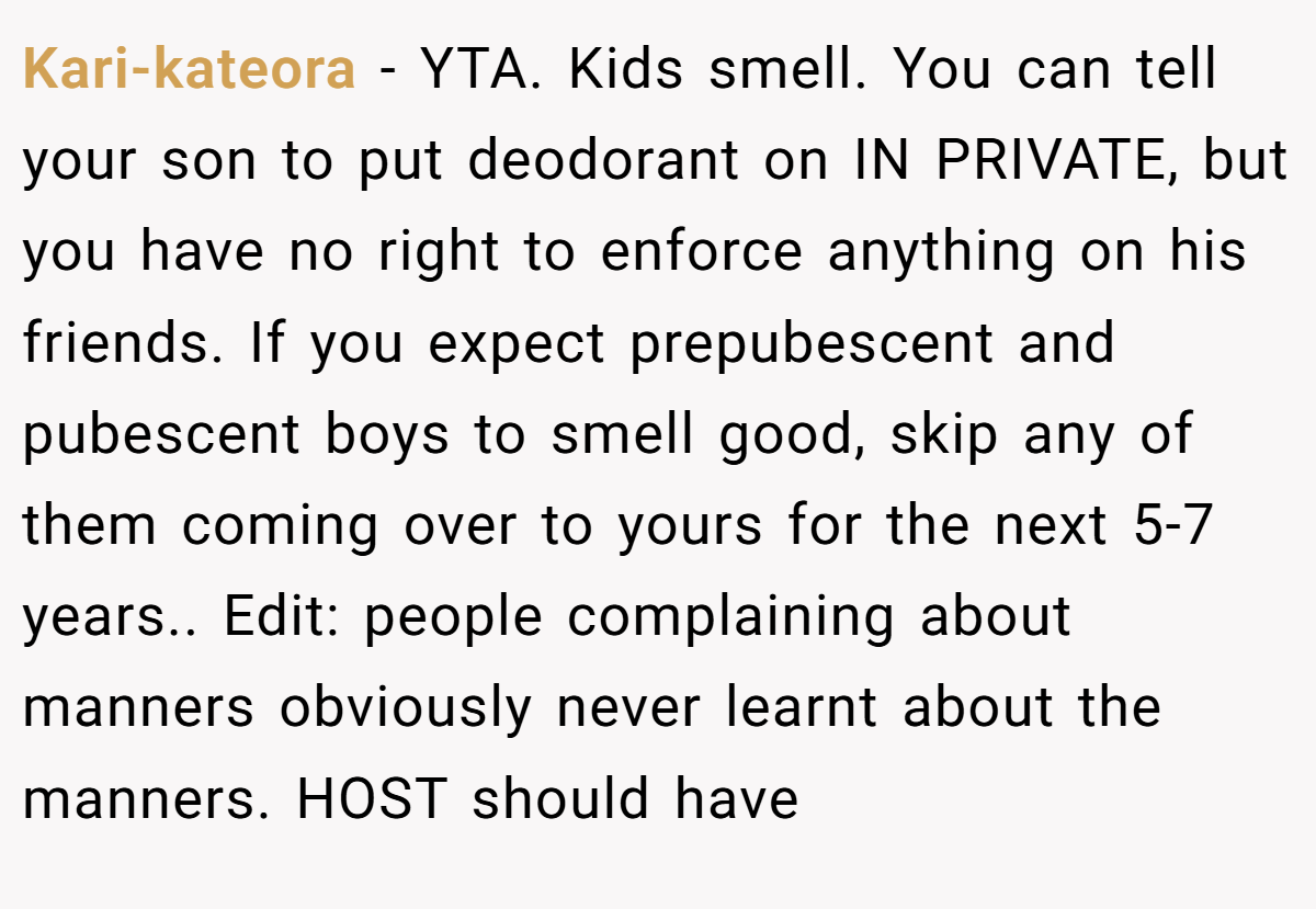 Kari-kateora − YTA. Kids smell. You can tell your son to put deodorant on IN PRIVATE, but you have no right to enforce anything on his friends. If you expect prepubescent and pubescent boys to smell good, skip any of them coming over to yours for the next 5-7 years.. Edit: people complaining about manners obviously never learnt about the manners. HOST should have