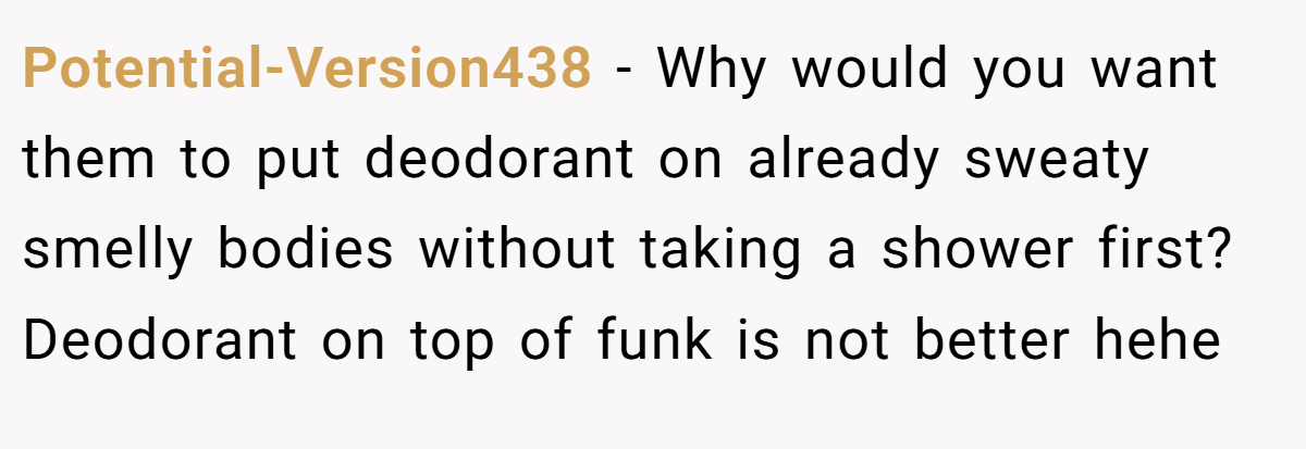 Potential-Version438 − Why would you want them to put deodorant on already sweaty smelly bodies without taking a shower first? Deodorant on top of funk is not better hehe
