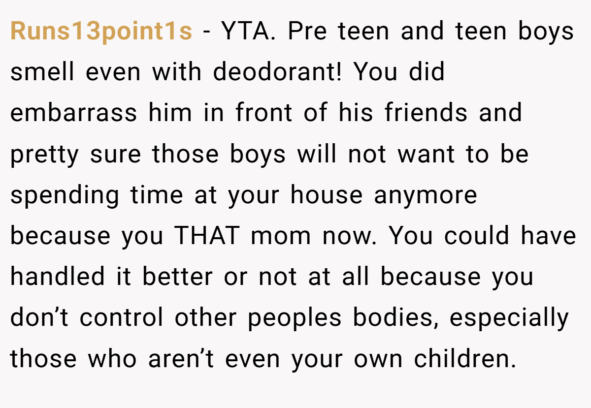 Runs13point1s − YTA. Pre teen and teen boys smell even with deodorant! You did embarrass him in front of his friends and pretty sure those boys will not want to be spending time at your house anymore because you THAT mom now. You could have handled it better or not at all because you don’t control other peoples bodies, especially those who aren’t even your own children.