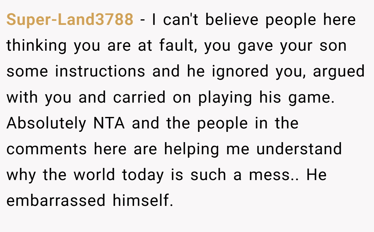 Super-Land3788 − I can't believe people here thinking you are at fault, you gave your son some instructions and he ignored you, argued with you and carried on playing his game. Absolutely NTA and the people in the comments here are helping me understand why the world today is such a mess.. He embarrassed himself.
