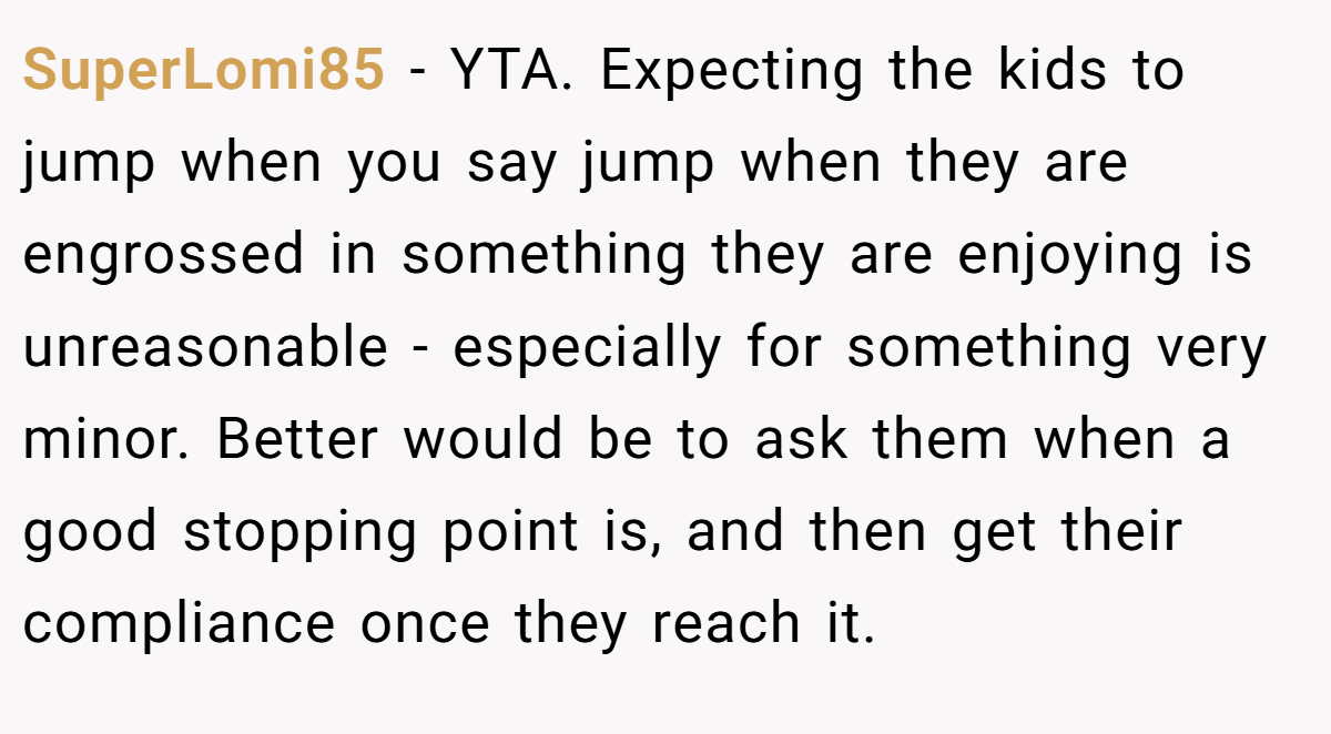 SuperLomi85 − YTA. Expecting the kids to jump when you say jump when they are engrossed in something they are enjoying is unreasonable - especially for something very minor. Better would be to ask them when a good stopping point is, and then get their compliance once they reach it.