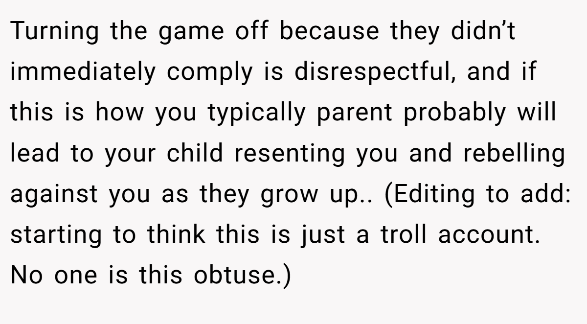 Turning the game off because they didn’t immediately comply is disrespectful, and if this is how you typically parent probably will lead to your child resenting you and rebelling against you as they grow up.. (Editing to add: starting to think this is just a troll account. No one is this obtuse.)