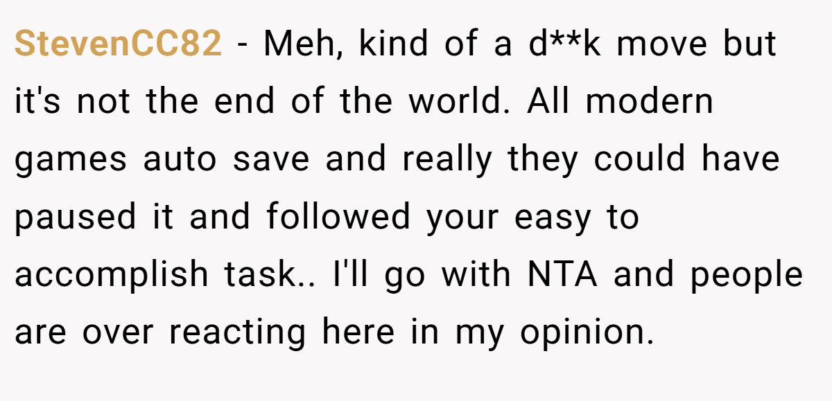 StevenCC82 − Meh, kind of a d**k move but it's not the end of the world. All modern games auto save and really they could have paused it and followed your easy to accomplish task.. I'll go with NTA and people are over reacting here in my opinion.