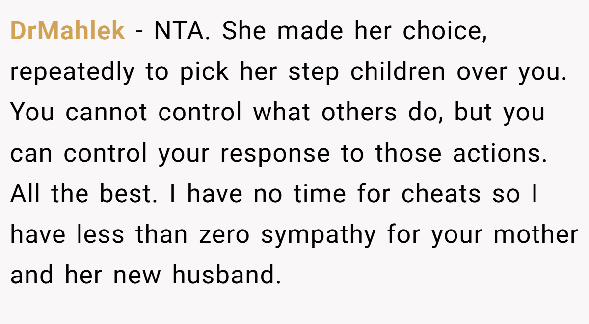 DrMahlek − NTA. She made her choice, repeatedly to pick her step children over you. You cannot control what others do, but you can control your response to those actions. All the best. I have no time for cheats so I have less than zero sympathy for your mother and her new husband.