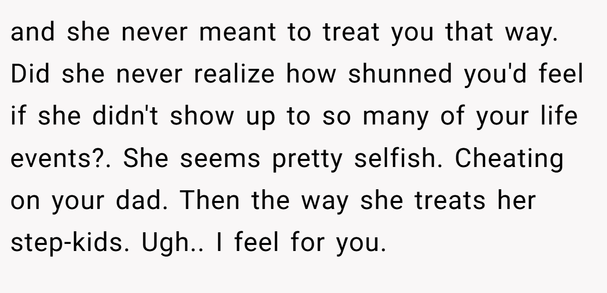 and she never meant to treat you that way. Did she never realize how shunned you'd feel if she didn't show up to so many of your life events?. She seems pretty selfish. Cheating on your dad. Then the way she treats her step-kids. Ugh.. I feel for you.