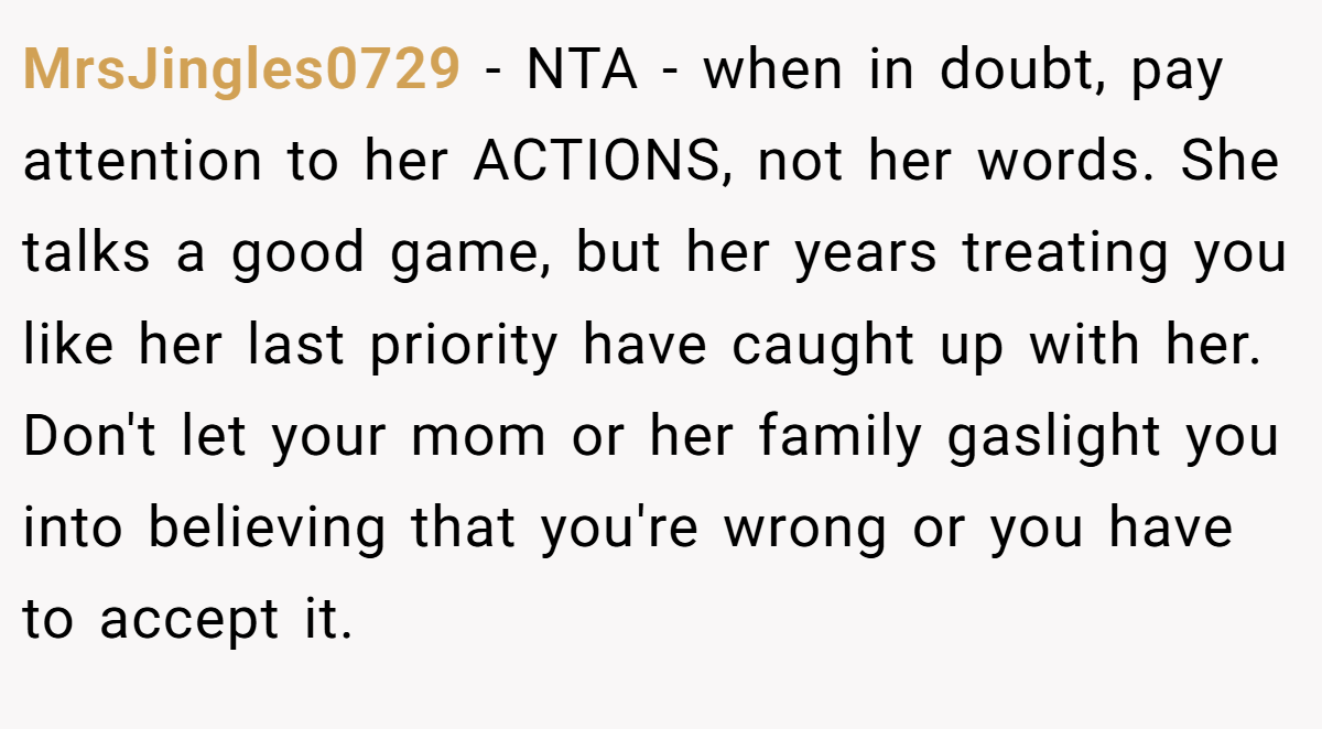 MrsJingles0729 − NTA - when in doubt, pay attention to her ACTIONS, not her words. She talks a good game, but her years treating you like her last priority have caught up with her. Don't let your mom or her family gaslight you into believing that you're wrong or you have to accept it.