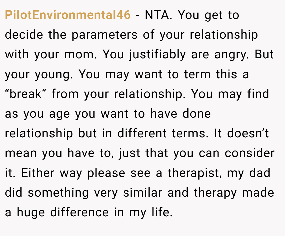 PilotEnvironmental46 − NTA. You get to decide the parameters of your relationship with your mom. You justifiably are angry. But your young. You may want to term this a “break” from your relationship. You may find as you age you want to have done relationship but in different terms. It doesn’t mean you have to, just that you can consider it. Either way please see a therapist, my dad did something very similar and therapy made a huge difference in my life.