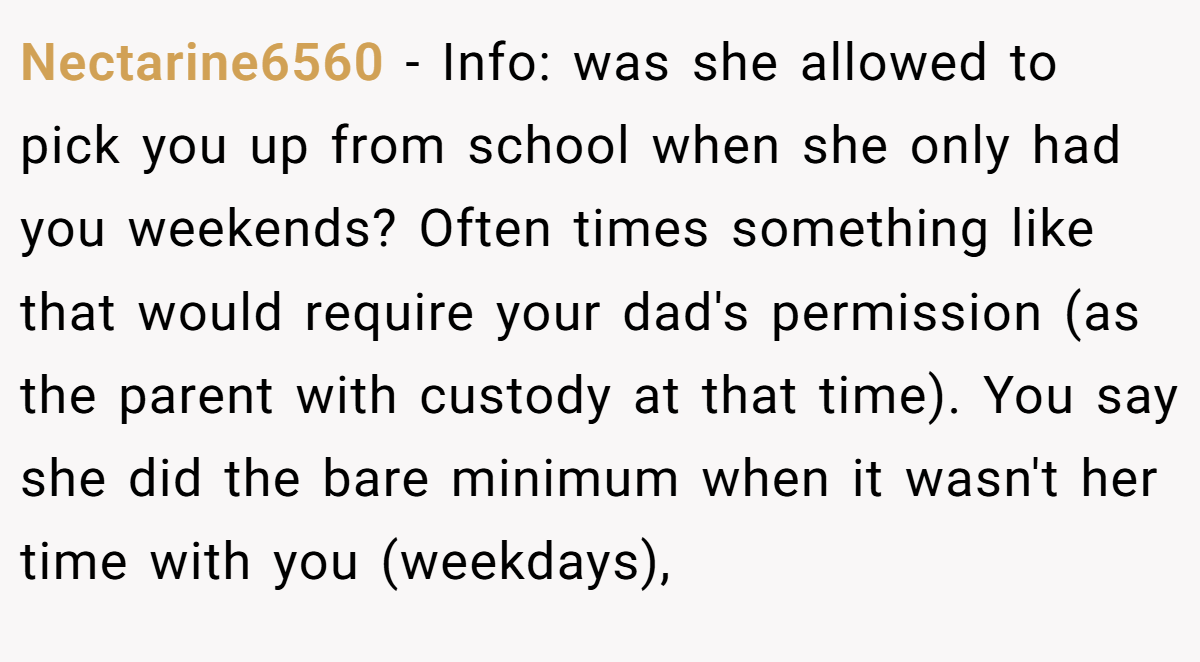 Nectarine6560 − Info: was she allowed to pick you up from school when she only had you weekends? Often times something like that would require your dad's permission (as the parent with custody at that time). You say she did the bare minimum when it wasn't her time with you (weekdays),