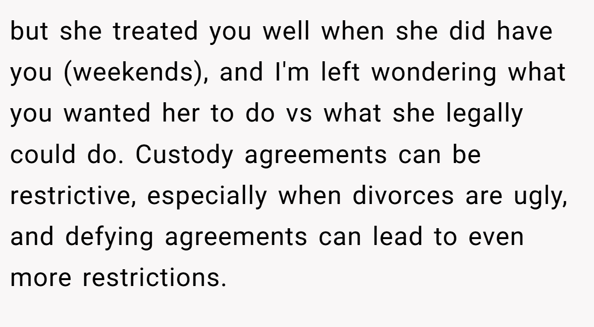 but she treated you well when she did have you (weekends), and I'm left wondering what you wanted her to do vs what she legally could do. Custody agreements can be restrictive, especially when divorces are ugly, and defying agreements can lead to even more restrictions.
