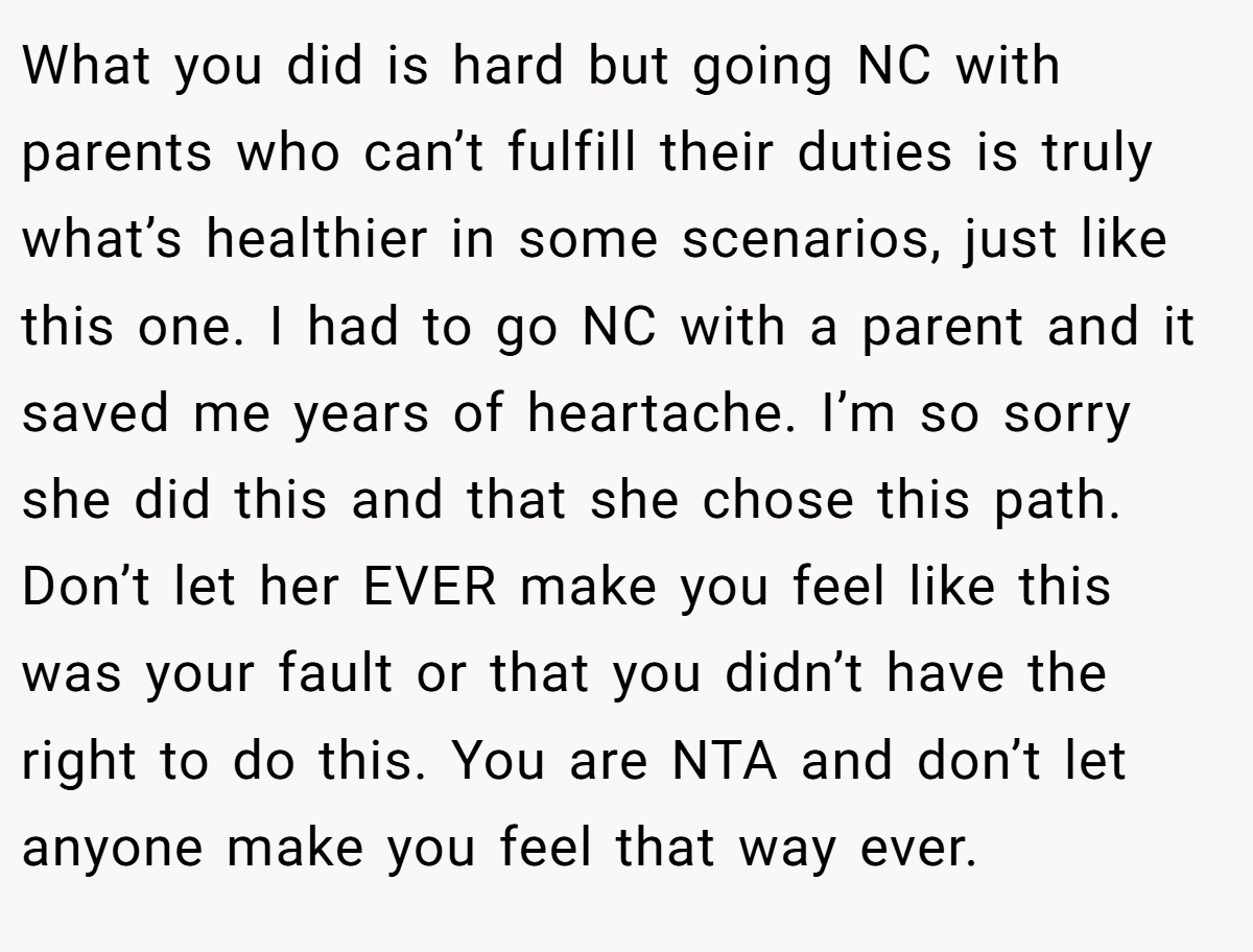 What you did is hard but going NC with parents who can’t fulfill their duties is truly what’s healthier in some scenarios, just like this one. I had to go NC with a parent and it saved me years of heartache. I’m so sorry she did this and that she chose this path. Don’t let her EVER make you feel like this was your fault or that you didn’t have the right to do this. You are NTA and don’t let anyone make you feel that way ever.
