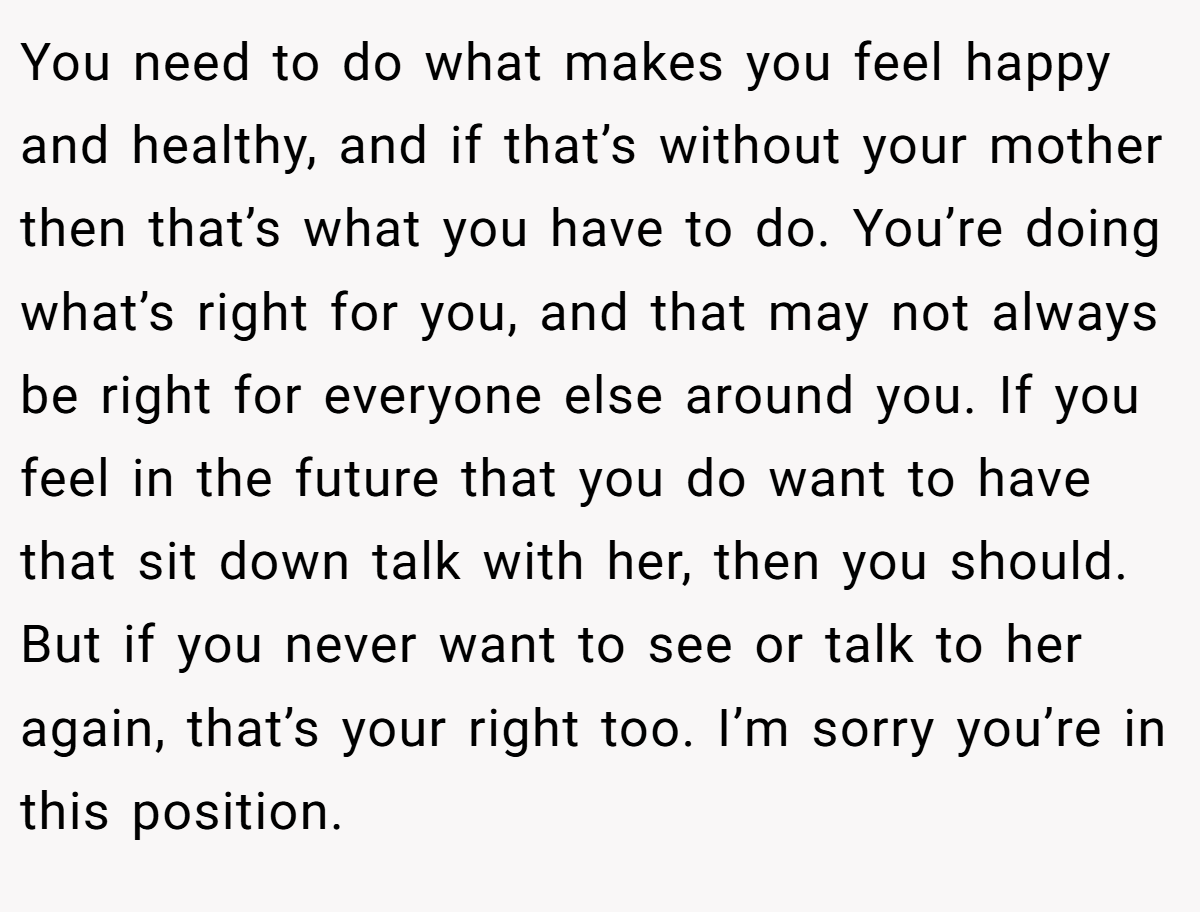 You need to do what makes you feel happy and healthy, and if that’s without your mother then that’s what you have to do. You’re doing what’s right for you, and that may not always be right for everyone else around you. If you feel in the future that you do want to have that sit down talk with her, then you should. But if you never want to see or talk to her again, that’s your right too. I’m sorry you’re in this position.