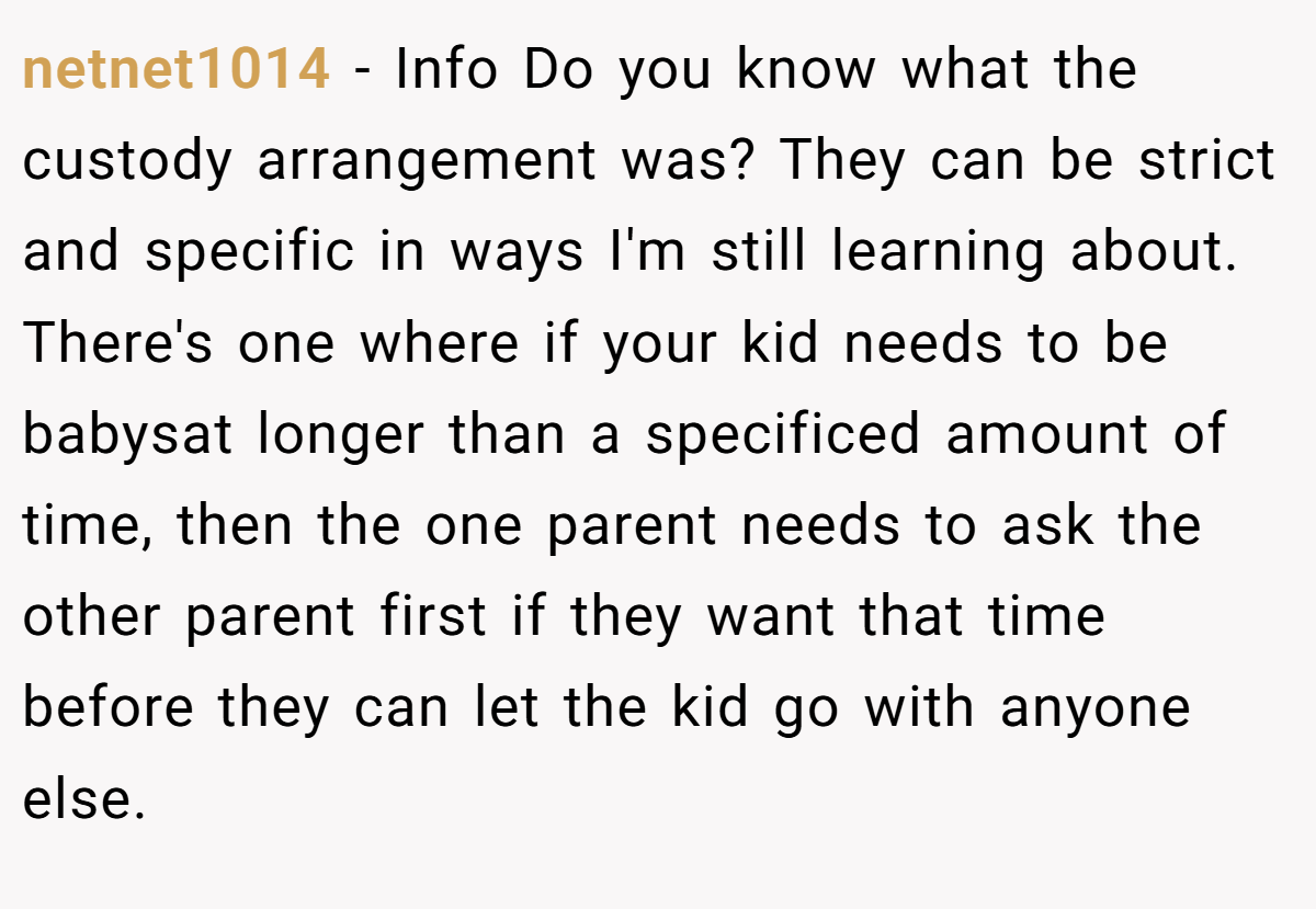 netnet1014 − Info Do you know what the custody arrangement was? They can be strict and specific in ways I'm still learning about. There's one where if your kid needs to be babysat longer than a specificed amount of time, then the one parent needs to ask the other parent first if they want that time before they can let the kid go with anyone else.