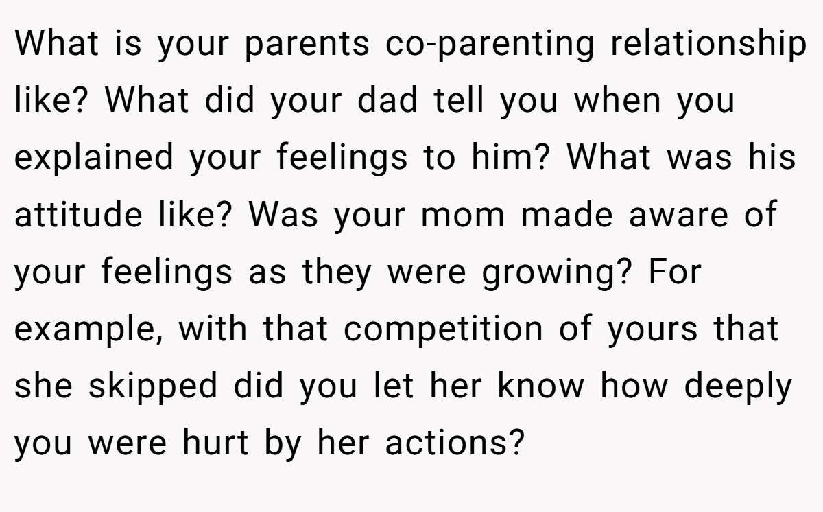 What is your parents co-parenting relationship like? What did your dad tell you when you explained your feelings to him? What was his attitude like? Was your mom made aware of your feelings as they were growing? For example, with that competition of yours that she skipped did you let her know how deeply you were hurt by her actions?