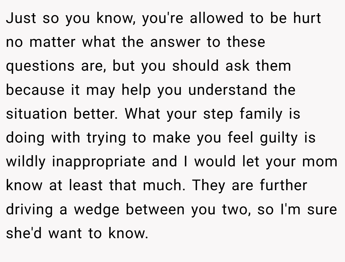 Just so you know, you're allowed to be hurt no matter what the answer to these questions are, but you should ask them because it may help you understand the situation better. What your step family is doing with trying to make you feel guilty is wildly inappropriate and I would let your mom know at least that much. They are further driving a wedge between you two, so I'm sure she'd want to know.