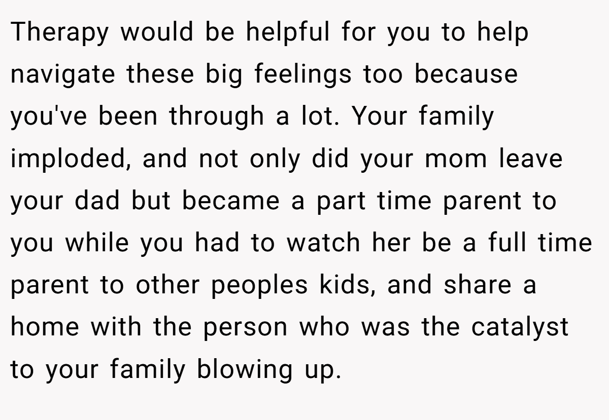 Therapy would be helpful for you to help navigate these big feelings too because you've been through a lot. Your family imploded, and not only did your mom leave your dad but became a part time parent to you while you had to watch her be a full time parent to other peoples kids, and share a home with the person who was the catalyst to your family blowing up.