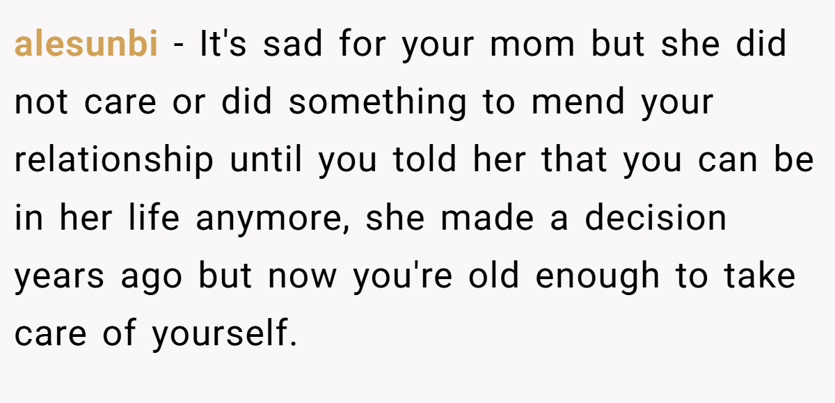 alesunbi − It's sad for your mom but she did not care or did something to mend your relationship until you told her that you can be in her life anymore, she made a decision years ago but now you're old enough to take care of yourself.