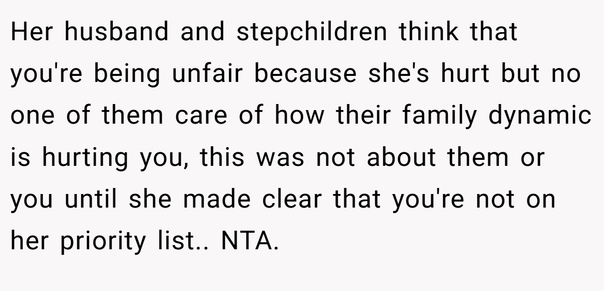 Her husband and stepchildren think that you're being unfair because she's hurt but no one of them care of how their family dynamic is hurting you, this was not about them or you until she made clear that you're not on her priority list.. NTA.