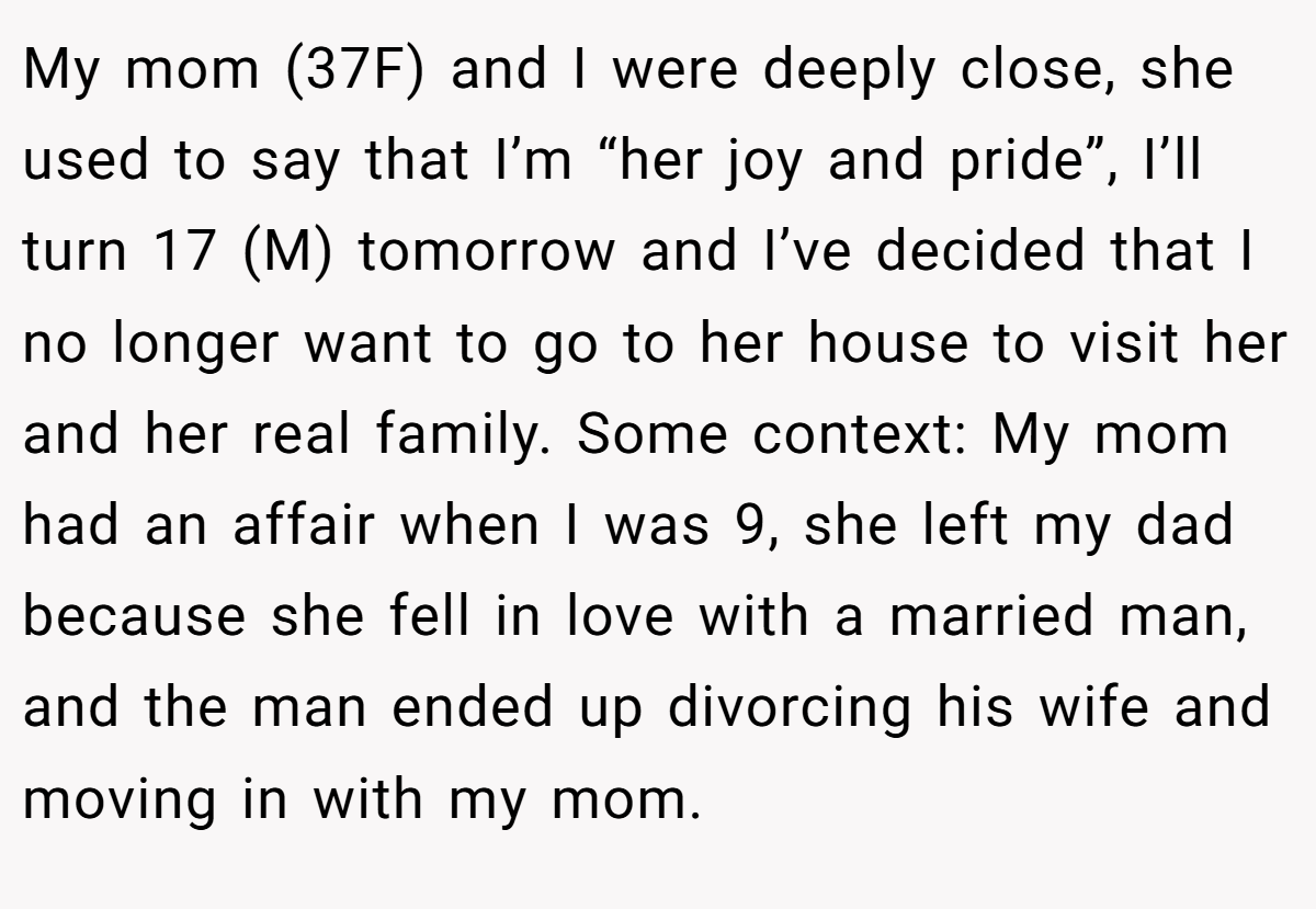 My mom (37F) and I were deeply close, she used to say that I’m “her joy and pride”, I’ll turn 17 (M) tomorrow and I’ve decided that I no longer want to go to her house to visit her and her real family. Some context: My mom had an affair when I was 9, she left my dad because she fell in love with a married man, and the man ended up divorcing his wife and moving in with my mom.