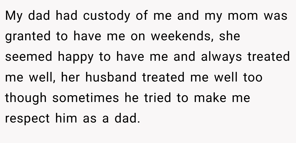 My dad had custody of me and my mom was granted to have me on weekends, she seemed happy to have me and always treated me well, her husband treated me well too though sometimes he tried to make me respect him as a dad.