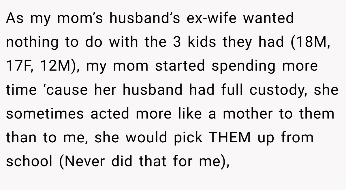 As my mom’s husband’s ex-wife wanted nothing to do with the 3 kids they had (18M, 17F, 12M), my mom started spending more time ‘cause her husband had full custody, she sometimes acted more like a mother to them than to me, she would pick THEM up from school (Never did that for me),