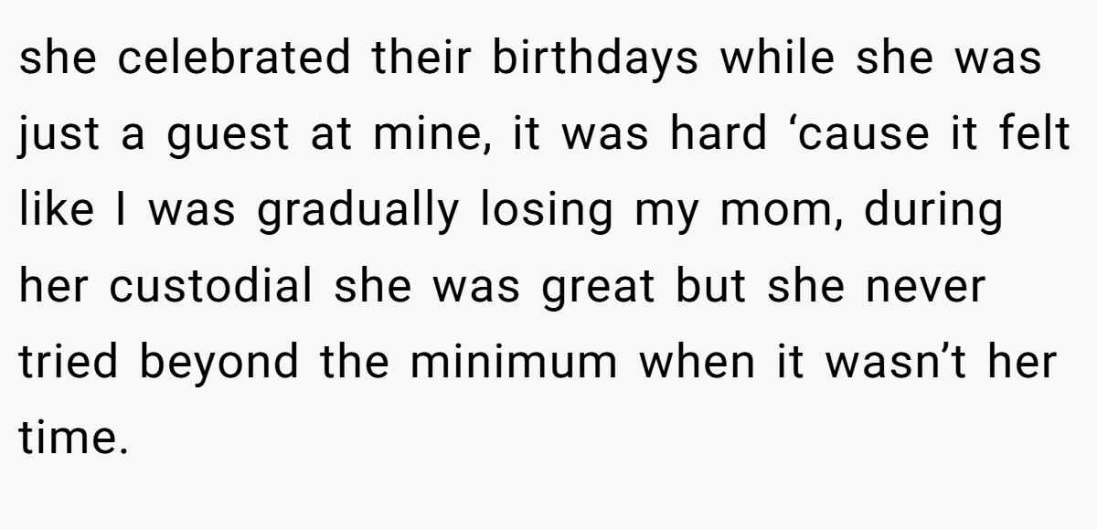 she celebrated their birthdays while she was just a guest at mine, it was hard ‘cause it felt like I was gradually losing my mom, during her custodial she was great but she never tried beyond the minimum when it wasn’t her time.
